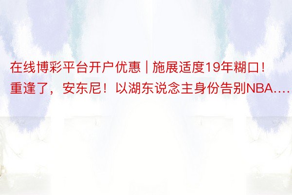 在线博彩平台开户优惠 | 施展适度19年糊口！重逢了，安东尼！以湖东说念主身份告别NBA……