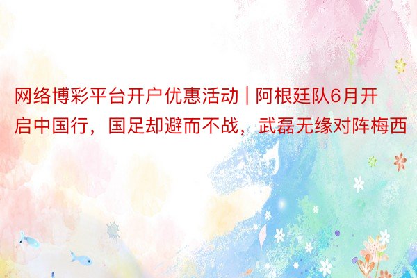 网络博彩平台开户优惠活动 | 阿根廷队6月开启中国行，国足却避而不战，武磊无缘对阵梅西