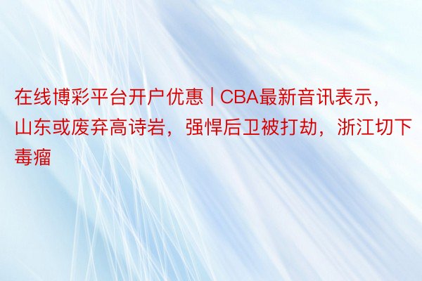 在线博彩平台开户优惠 | CBA最新音讯表示，山东或废弃高诗岩，强悍后卫被打劫，浙江切下毒瘤