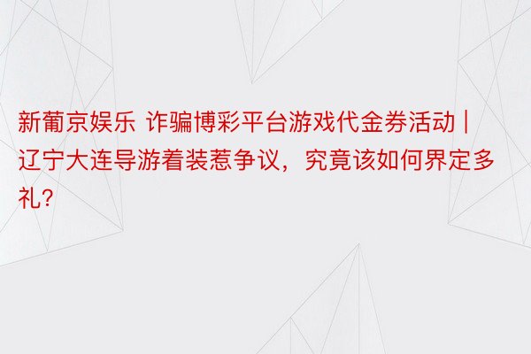 新葡京娱乐 诈骗博彩平台游戏代金券活动 | 辽宁大连导游着装惹争议，究竟该如何界定多礼？