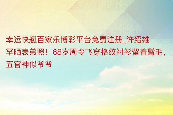 幸运快艇百家乐博彩平台免费注册_许绍雄罕晒表弟照！68岁周令飞穿格纹衬衫留着髯毛，五官神似爷爷