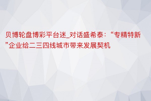 贝博轮盘博彩平台迷_对话盛希泰：“专精特新”企业给二三四线城市带来发展契机