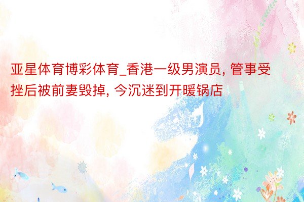 亚星体育博彩体育_香港一级男演员， 管事受挫后被前妻毁掉， 今沉迷到开暖锅店