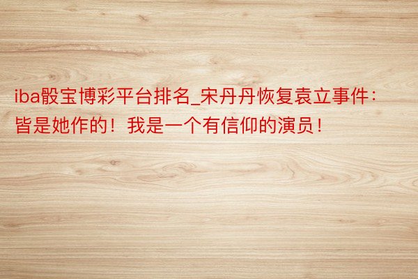 iba骰宝博彩平台排名_宋丹丹恢复袁立事件：皆是她作的！我是一个有信仰的演员！