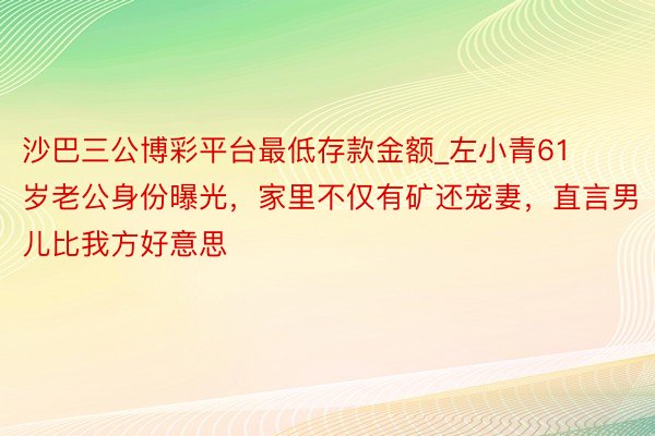 沙巴三公博彩平台最低存款金额_左小青61岁老公身份曝光，家里不仅有矿还宠妻，直言男儿比我方好意思