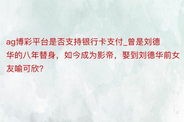 ag博彩平台是否支持银行卡支付_曾是刘德华的八年替身，如今成为影帝，娶到刘德华前女友喻可欣？