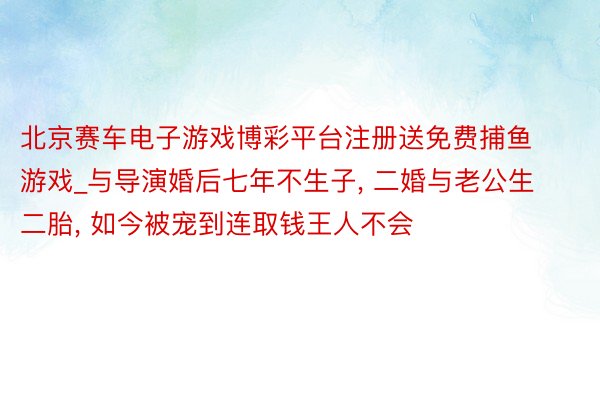 北京赛车电子游戏博彩平台注册送免费捕鱼游戏_与导演婚后七年不生子， 二婚与老公生二胎， 如今被宠到连取钱王人不会
