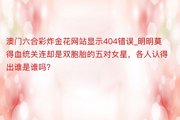 澳门六合彩炸金花网站显示404错误_明明莫得血统关连却是双胞胎的五对女星，各人认得出谁是谁吗？